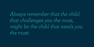 Always remember that the child that challenges you the most, might be the child that needs you the most.