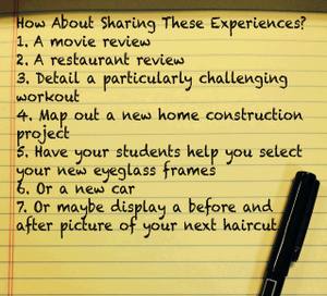 A yellow pad and pen: How About Sharing These Experiences? 1. A movie review 2. A restaurant review 3. Detail a particularly challenging workout 4. Map out a new home construction project 5. Have your students help you select your new eyeglass frames 6. O