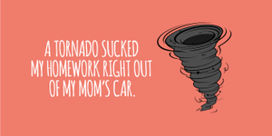 "A tornado sucked my homework right out of my mom's car."