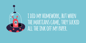 "I did my homework, but when the martians came, they sucked all the ink off my paper."